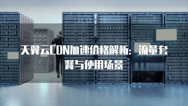 天翼云CDN加速价格解析:流量套餐与使用场景