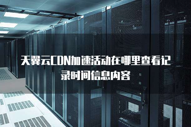 天翼云CDN加速活动在哪里查看记录时间信息内容