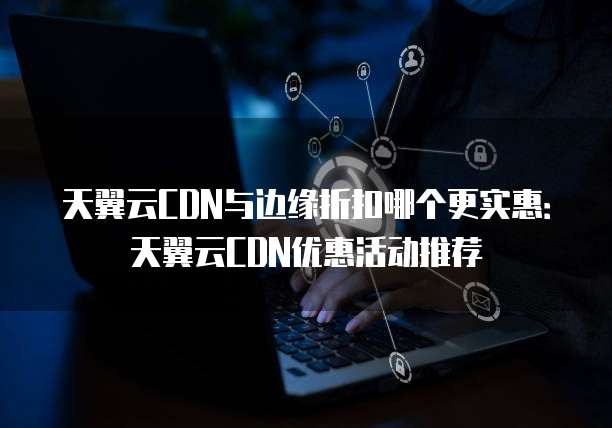 天翼云CDN与边缘折扣哪个更实惠:天翼云CDN优惠活动推荐