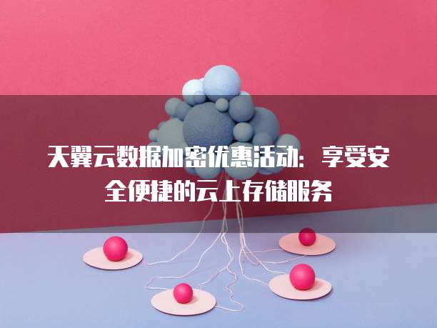天翼云数据加密优惠活动:享受安全便捷的云上存储服务
