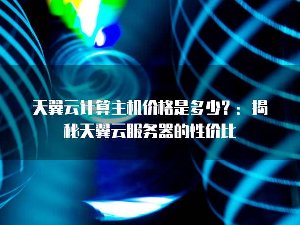 天翼云计算主机价格是多少?:揭秘天翼云服务器的性价比
