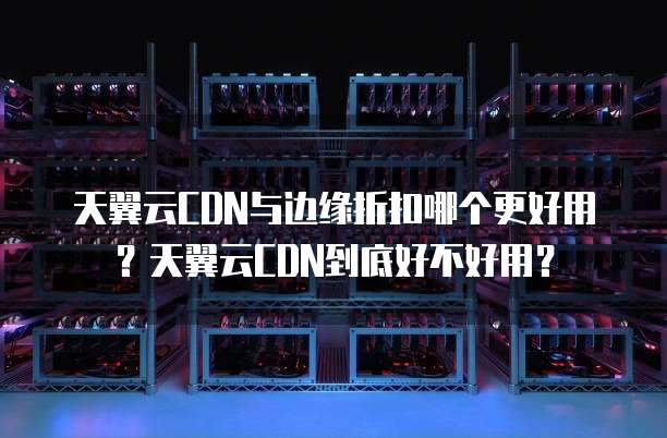 天翼云CDN与边缘折扣哪个更好用?天翼云CDN到底好不好用?