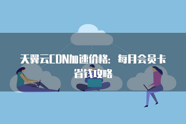 天翼云CDN加速价格：每月会员卡省钱攻略