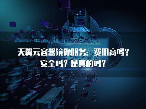 天翼云容器镜像服务：费用高吗？安全吗？是真的吗？