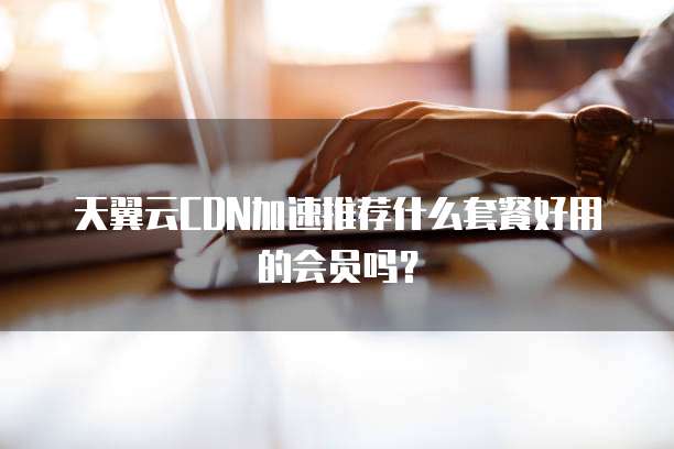 天翼云CDN加速推荐什么套餐好用的会员吗？