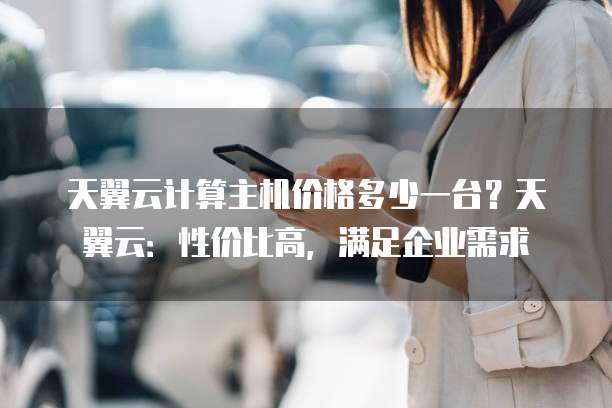 天翼云计算主机价格多少一台?天翼云:性价比高,满足企业需求