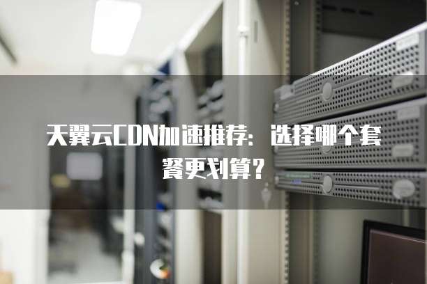 天翼云CDN加速推荐：选择哪个套餐更划算？