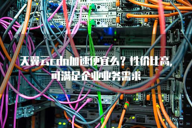 天翼云cdn加速便宜么？性价比高，可满足企业业务需求