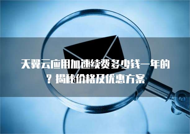 天翼云应用加速续费多少钱一年的?揭秘价格及优惠方案