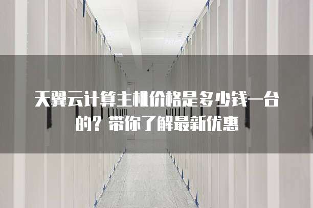 天翼云计算主机价格是多少钱一台的?带你了解最新优惠