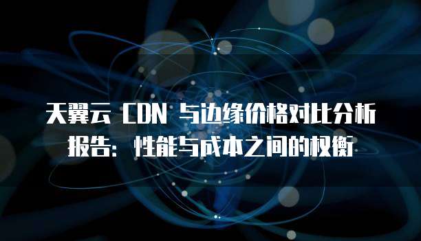 天翼云 CDN 与边缘价格对比分析报告:性能与成本之间的权衡