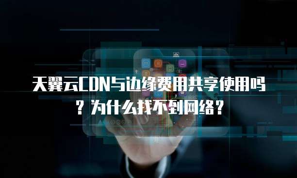 天翼云CDN与边缘费用共享使用吗?为什么找不到网络?