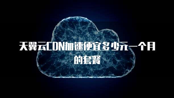 天翼云CDN加速便宜多少元一个月的套餐