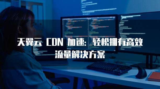 天翼云 CDN 加速:轻松拥有高效流量解决方案