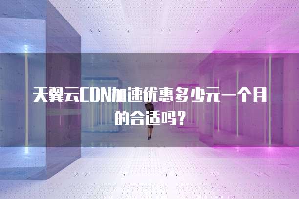 天翼云CDN加速优惠多少元一个月的合适吗?