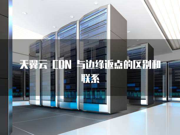 天翼云 CDN 与边缘返点的区别和联系