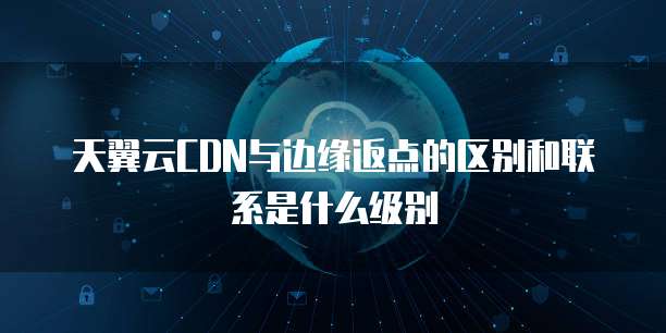 天翼云CDN与边缘返点的区别和联系是什么级别