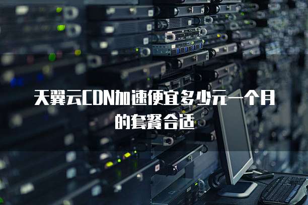 天翼云CDN加速便宜多少元一个月的套餐合适