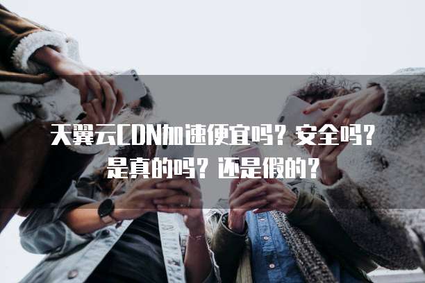 天翼云CDN加速便宜吗?安全吗?是真的吗?还是假的?