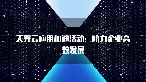 天翼云应用加速活动：助力企业高效发展