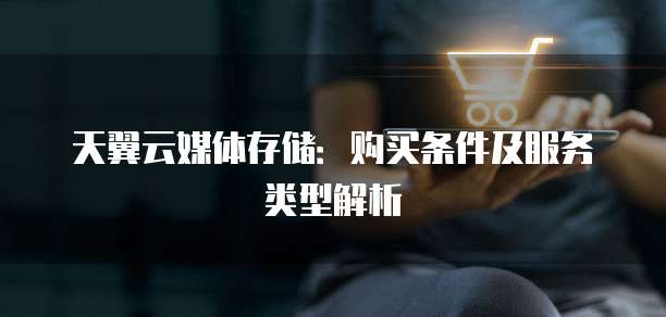 天翼云媒体存储：购买条件及服务类型解析