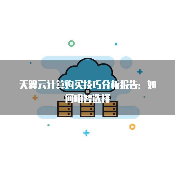 天翼云计算购买技巧分析报告：如何明智选择
