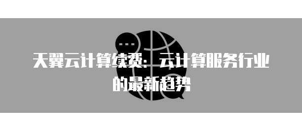 天翼云计算续费:云计算服务行业的最新趋势