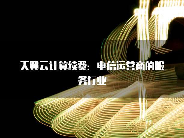 天翼云计算续费:电信运营商的服务行业