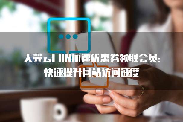 天翼云CDN加速优惠券领取会员:快速提升网站访问速度