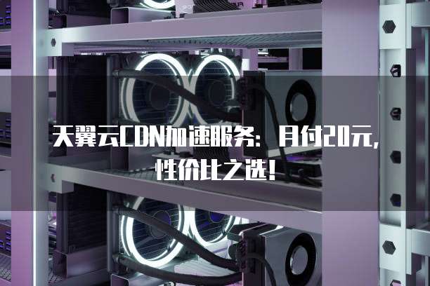 天翼云CDN加速服务：月付20元，性价比之选！