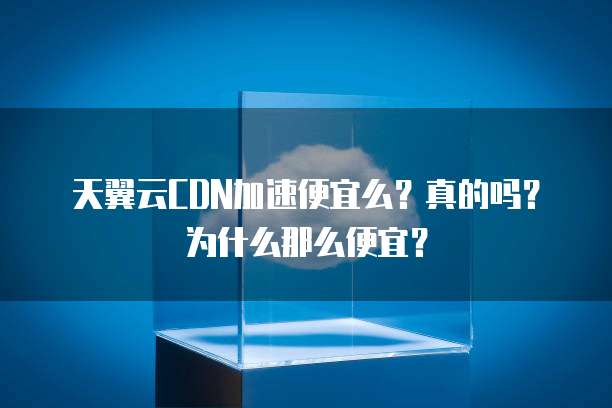 天翼云CDN加速便宜么?真的吗?为什么那么便宜?