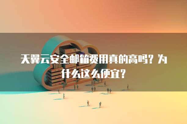 天翼云安全邮箱费用真的高吗?为什么这么便宜?