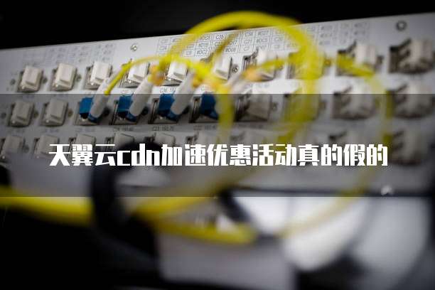 天翼云cdn加速优惠活动真的假的