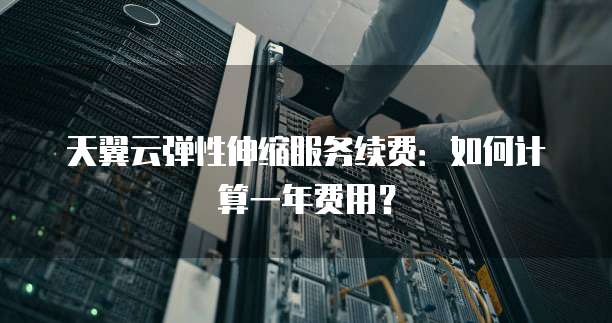 天翼云弹性伸缩服务续费:如何计算一年费用?