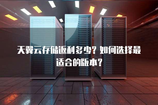天翼云存储返利多少?如何选择最适合的版本?