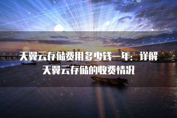 天翼云存储费用多少钱一年:详解天翼云存储的收费情况