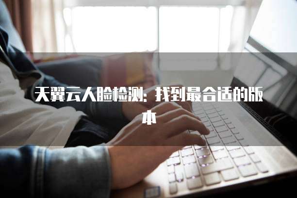 天翼云人脸检测: 找到最合适的版本