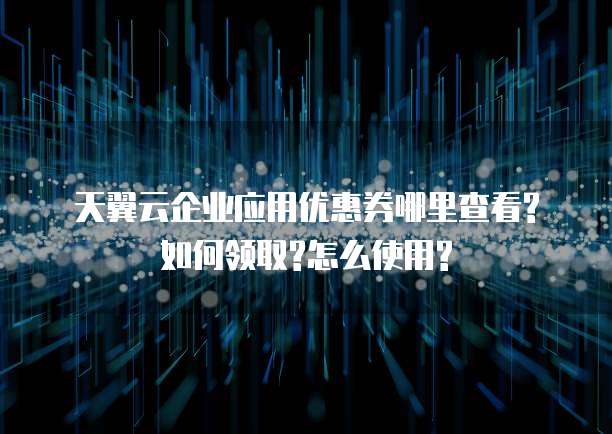 天翼云企业应用优惠券哪里查看?如何领取?怎么使用?