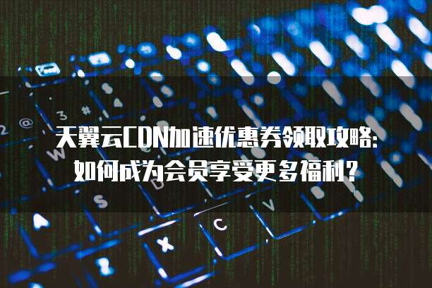 天翼云CDN加速优惠券领取攻略:如何成为会员享受更多福利?