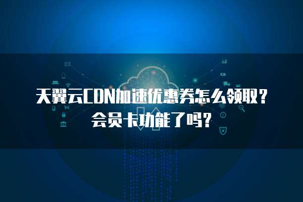 天翼云CDN加速优惠券怎么领取?会员卡功能了吗?