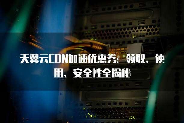 天翼云CDN加速优惠券:领取、使用、安全性全揭秘