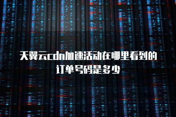 天翼云cdn加速活动在哪里看到的订单号码是多少