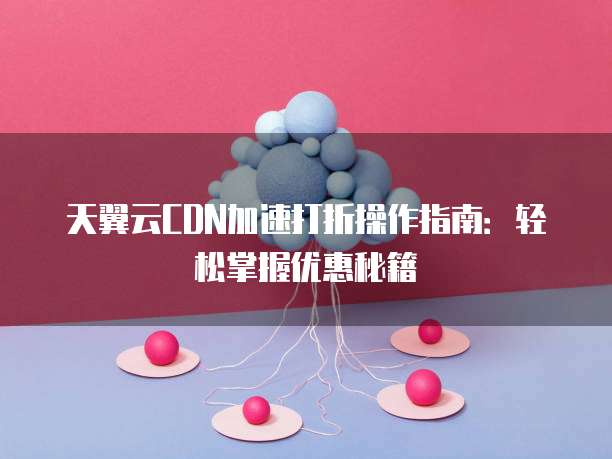 天翼云CDN加速打折操作指南:轻松掌握优惠秘籍