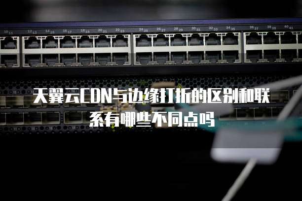 天翼云CDN与边缘打折的区别和联系有哪些不同点吗