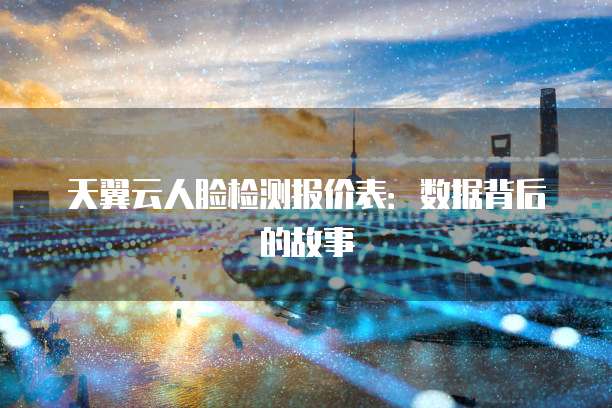 天翼云人脸检测报价表:数据背后的故事