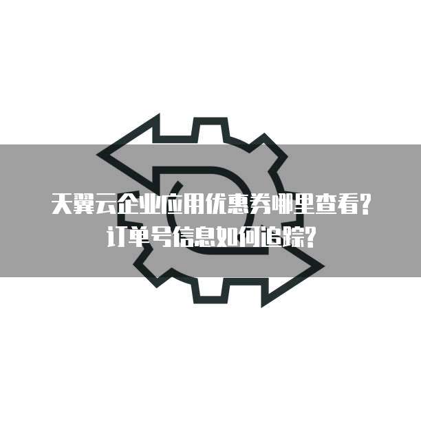 天翼云企业应用优惠券哪里查看?订单号信息如何追踪?
