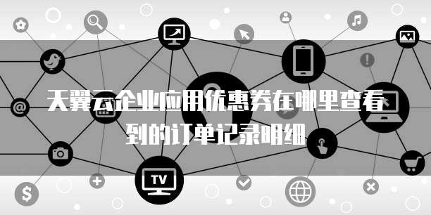 天翼云企业应用优惠券在哪里查看到的订单记录明细