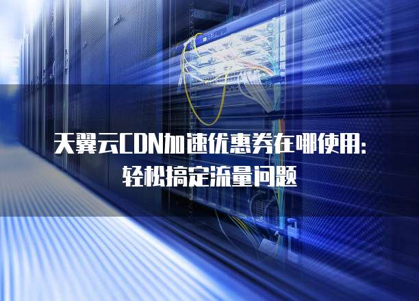 天翼云CDN加速优惠券在哪使用:轻松搞定流量问题