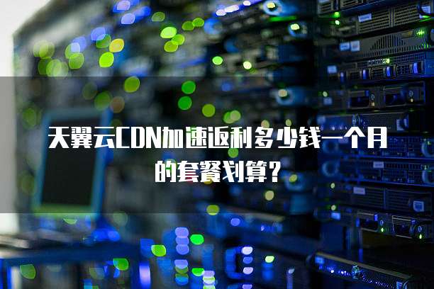 天翼云CDN加速返利多少钱一个月的套餐划算?