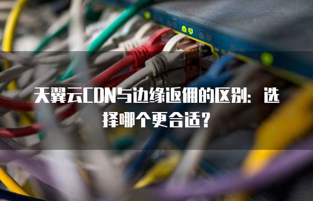天翼云CDN与边缘返佣的区别:选择哪个更合适?